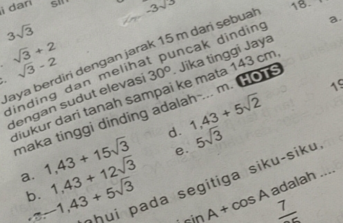 darí
-3^(sqrt(3))
3sqrt(3)
aya berdiri dengan jarak 15 m dari sebual 18. sqrt(3)+2
dinding dan melihat puncak dinding
,. sqrt(3)-2
dengan sudut elevasi 30° Jika tinggi Jaya a
19
diukur dari tanah sampai ke mata 143 cm
maka tinggi dinding adalah ... m. HOT
d. 1,43+5sqrt(2)
1,43+15sqrt(3) e. 5sqrt(3)
a. -1,43+5sqrt(3) * h u i a da segitiga siku-siku
b. 1,43+12sqrt(3)
sin A+cos A adalah ....
frac 7