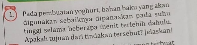 HoTs 
1.) Pada pembuatan yoghurt, bahan baku yang akan 
digunakan sebaiknya dipanaskan pada suhu 
tinggi selama beberapa menit terlebih dahulu. 
Apakah tujuan dari tindakan tersebut? Jelaskan! 
terbuat