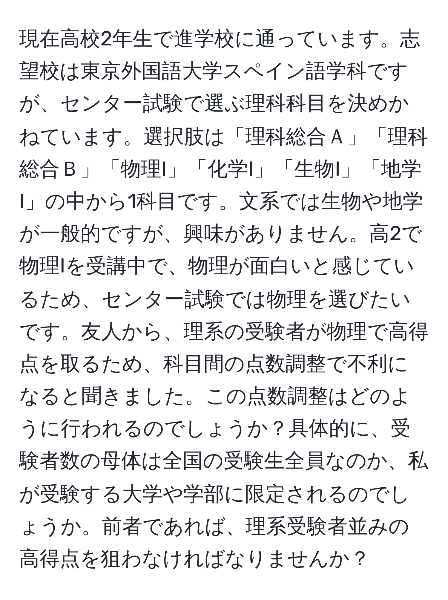 現在高校2年生で進学校に通っています。志望校は東京外国語大学スペイン語学科ですが、センター試験で選ぶ理科科目を決めかねています。選択肢は「理科総合Ａ」「理科総合Ｂ」「物理I」「化学I」「生物I」「地学I」の中から1科目です。文系では生物や地学が一般的ですが、興味がありません。高2で物理Iを受講中で、物理が面白いと感じているため、センター試験では物理を選びたいです。友人から、理系の受験者が物理で高得点を取るため、科目間の点数調整で不利になると聞きました。この点数調整はどのように行われるのでしょうか？具体的に、受験者数の母体は全国の受験生全員なのか、私が受験する大学や学部に限定されるのでしょうか。前者であれば、理系受験者並みの高得点を狙わなければなりませんか？