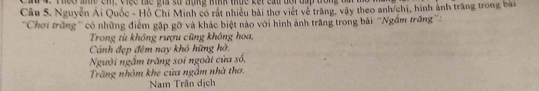 Theo anh cnị, Việc tác gia sử đụng nình thức kết cấu đổi đấp trong ba t 
Câu 5. Nguyễn Ái Quốc - Hồ Chí Minh có rất nhiều bài thơ viết về trăng, vậy theo anh/chị, hình ảnh trăng trong bài 
''Chơi trăng'' có những điểm gặp gỡ và khác biệt nào với hình ảnh trăng trong bài 'Ngắm trăng' 
Trong tù không rượu cũng không hoa, 
Cảành đẹp đêm nay khó hững hờ, 
Người ngắm trăng soi ngoài cửa số, 
Trăng nhỏm khe cửa ngắm nhà thơ, 
Nam Trân dịch