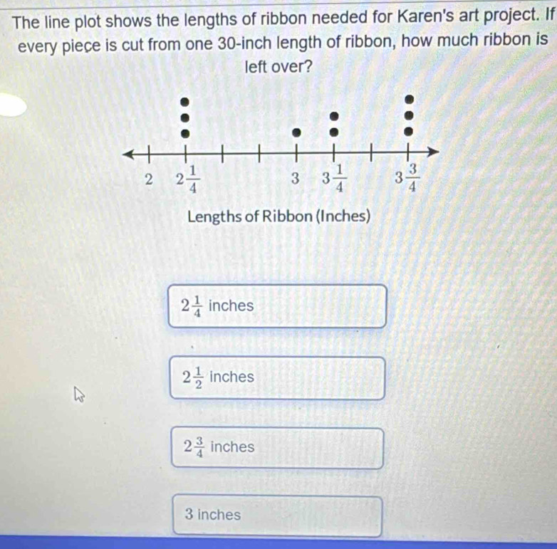 The line plot shows the lengths of ribbon needed for Karen's art project. If
every piece is cut from one 30-inch length of ribbon, how much ribbon is
left over?
Lengths of Ribbon (Inches)
2 1/4  inches
2 1/2 inches
2 3/4 inches
3 inches