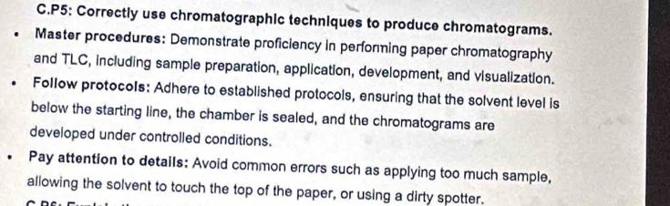 P5: Correctly use chromatographic techniques to produce chromatograms. 
Master procedures: Demonstrate proficiency in perfonming paper chromatography 
and TLC, including sample preparation, application, development, and visualization. 
Follow protocols: Adhere to established protocols, ensuring that the solvent level is 
below the starting line, the chamber is sealed, and the chromatograms are 
developed under controlled conditions. 
Pay attention to details: Avoid common errors such as applying too much sample, 
allowing the solvent to touch the top of the paper, or using a dirty spotter.