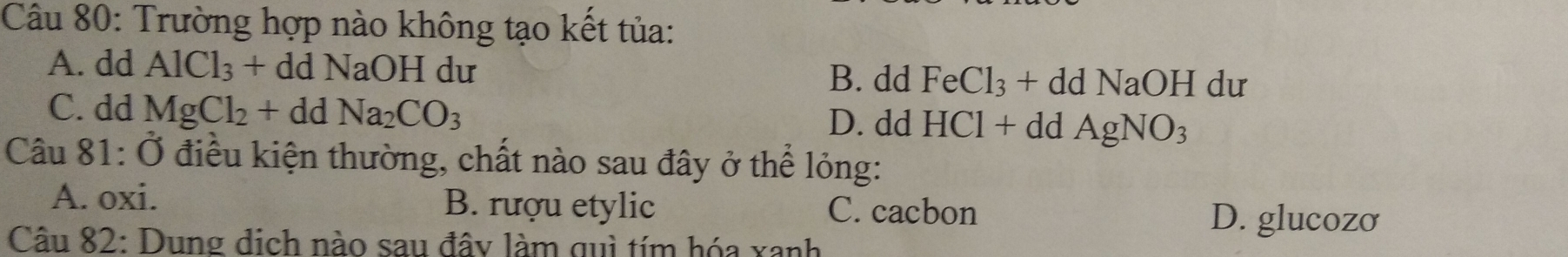 Trường hợp nào không tạo kết tủa:
A. dd AlCl_3+ddNaOI I dư FeCl_3+ddNaOHdu
B. dd
C. dd MgCl_2+ddNa_2CO_3 D. dd HCl+ddAgNO_3
Câu 81:dot O điều kiện thường, chất nào sau đây ở thể lỏng:
A. oxi. B. rượu etylic C. cacbon D. glucozo
Câu 82: Dung dịch nào sau đây làm quì tím hóa xanh