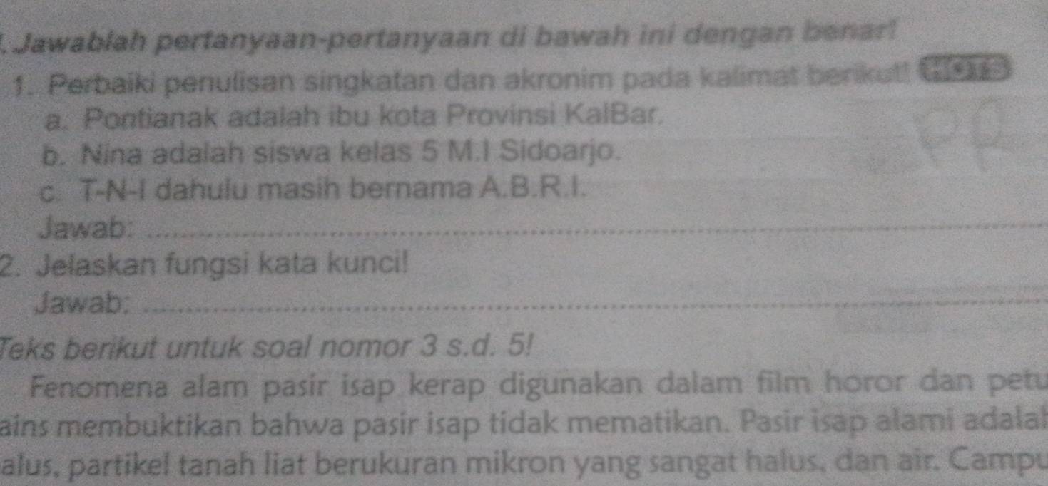 Jawablah pertanyaan-pertanyaan di bawah ini dengan benar! 
1. Perbaiki penulisan singkatan dan akronim pada kalimat berikutt Gr 
a. Pontianak adalah ibu kota Provinsi KalBar. 
b. Nina adalah siswa kelas 5 M.I Sidoarjo. 
c. T-N-I dahulu masih bernama A.B.R.I. 
Jawab:_ 
2. Jelaskan fungsi kata kunci! 
Jawab;_ 
Teks berikut untuk soal nomor 3 s.d. 5! 
Fenomena alam pasir isap kerap digunakan dalam film horor dan petu 
ains membuktikan bahwa pasir isap tidak mematikan. Pasir isap alami adalal 
alus, partikel tanah liat berukuran mikron yang sangat halus, dan air. Campu