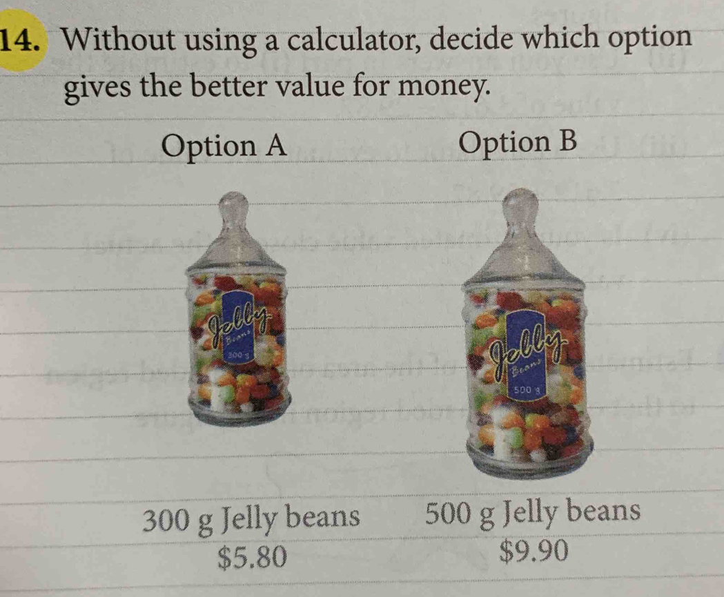 Without using a calculator, decide which option
gives the better value for money.
Option A Option B
300 g Jelly beans 500 g Jelly beans
$5.80 $9.90