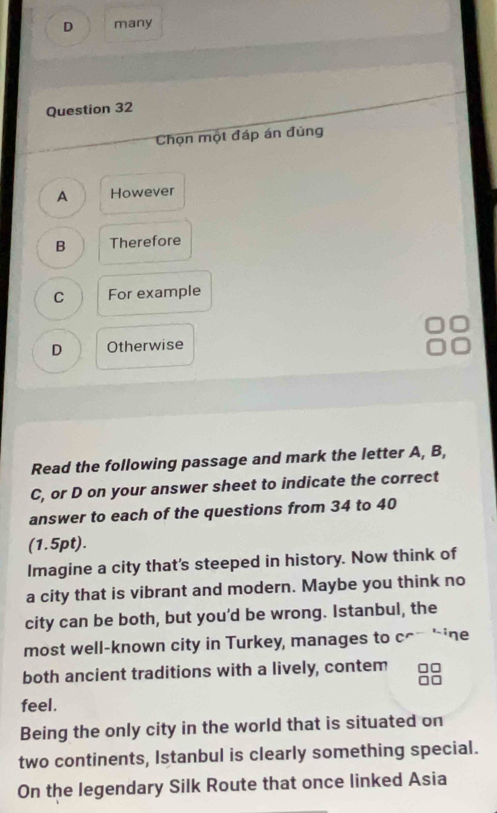 many
Question 32
Chọn một đáp án đủng
A However
B Therefore
C For example
D Otherwise
Read the following passage and mark the letter A, B,
C, or D on your answer sheet to indicate the correct
answer to each of the questions from 34 to 40
(1.5pt).
Imagine a city that's steeped in history. Now think of
a city that is vibrant and modern. Maybe you think no
city can be both, but you'd be wrong. Istanbul, the
most well-known city in Turkey, manages to c^ -ine
both ancient traditions with a lively, contem
feel.
Being the only city in the world that is situated on
two continents, Istanbul is clearly something special.
On the legendary Silk Route that once linked Asia