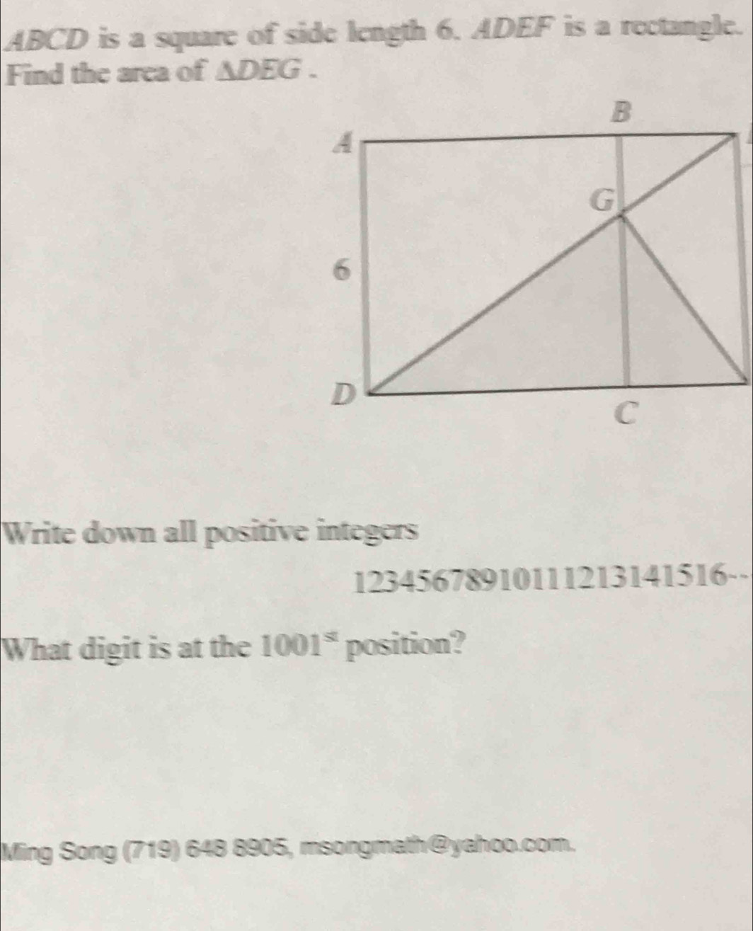 ABCD is a square of side length 6. ADEF is a rectangle. 
Find the area of ∆DEG . 
Write down all positive integers 
12345678910111213141516-- 
What digit is at the 1001^s position? 
Ming Song (719) 648 8905, msongmath@yahoo.com.