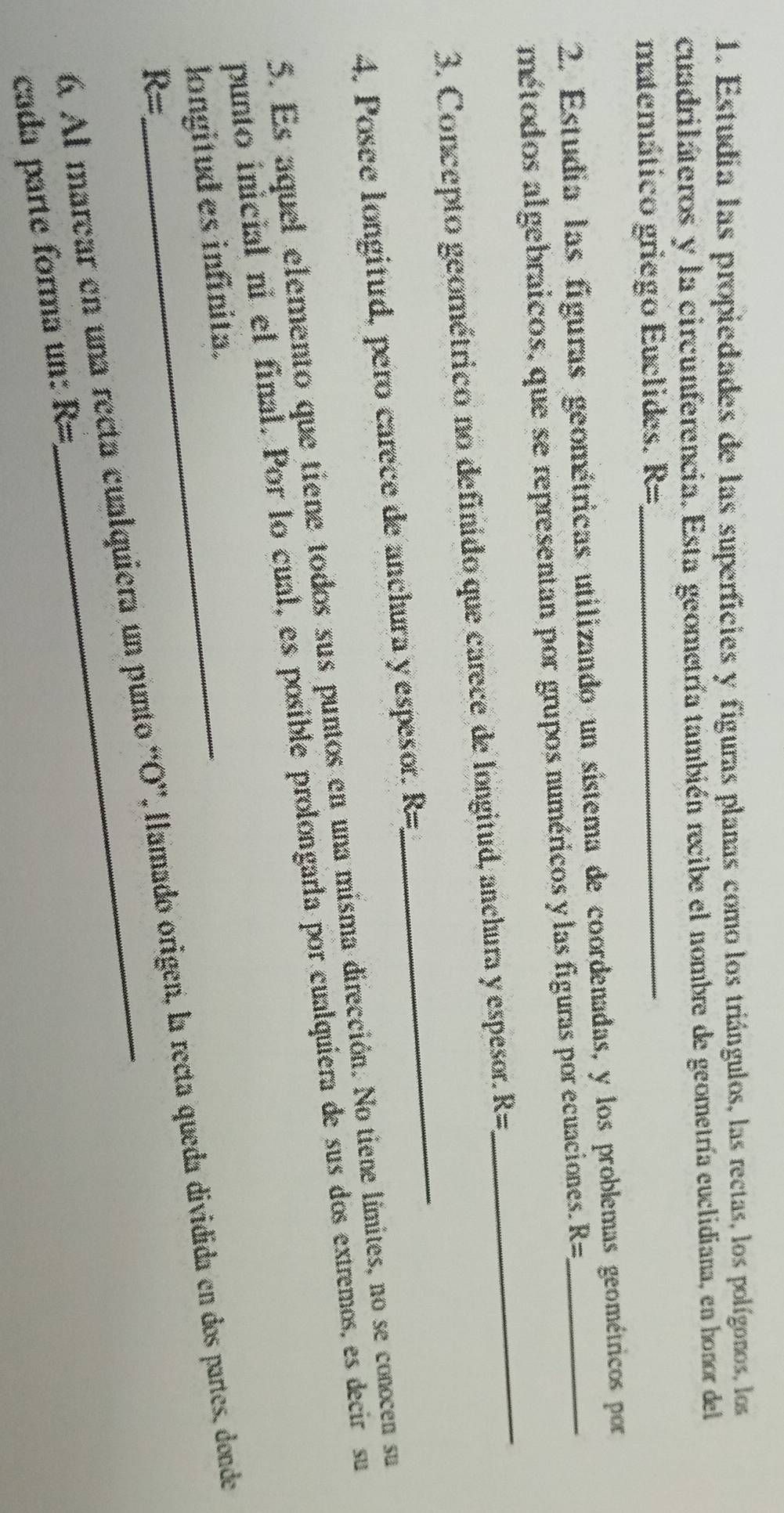 Estudia las propiedades de las superficies y figuras planas como los triángulos, las rectas, los polígonos, los 
cuadrilateros y la circunferencia. Esta geometría también recibe el nombre de geometría euclidiana, en honor del 
matemático griego Euclides. R= _ 
2. Estudia las figuras geométricas utilizando un sistema de coordenadas, y los problemas geométricos por 
métodos algebraicos, que se representan por grupos numéricos y las figuras por ecuaciones. R=
3. Concepto geométrico no definido que carece de longitud, anchura y espesor. R=
_ 
4. Posee longitud, pero carece de anchura y espesor. R=
_ 
5. Es aquel elemento que tiene todos sus puntos en una misma dirección. No tiene límites, no se conocen su 
punto inicial ni el final. Por lo cual, es posible prolongarla por cualquiera de sus dos extremos, es decir su 
longitud es infinita.
R=
6. Al marear en una recta cualquiera un punto 'O”, llamado origen, la recta queda dividida en dos partes, donde 
cada parte forma un: R=