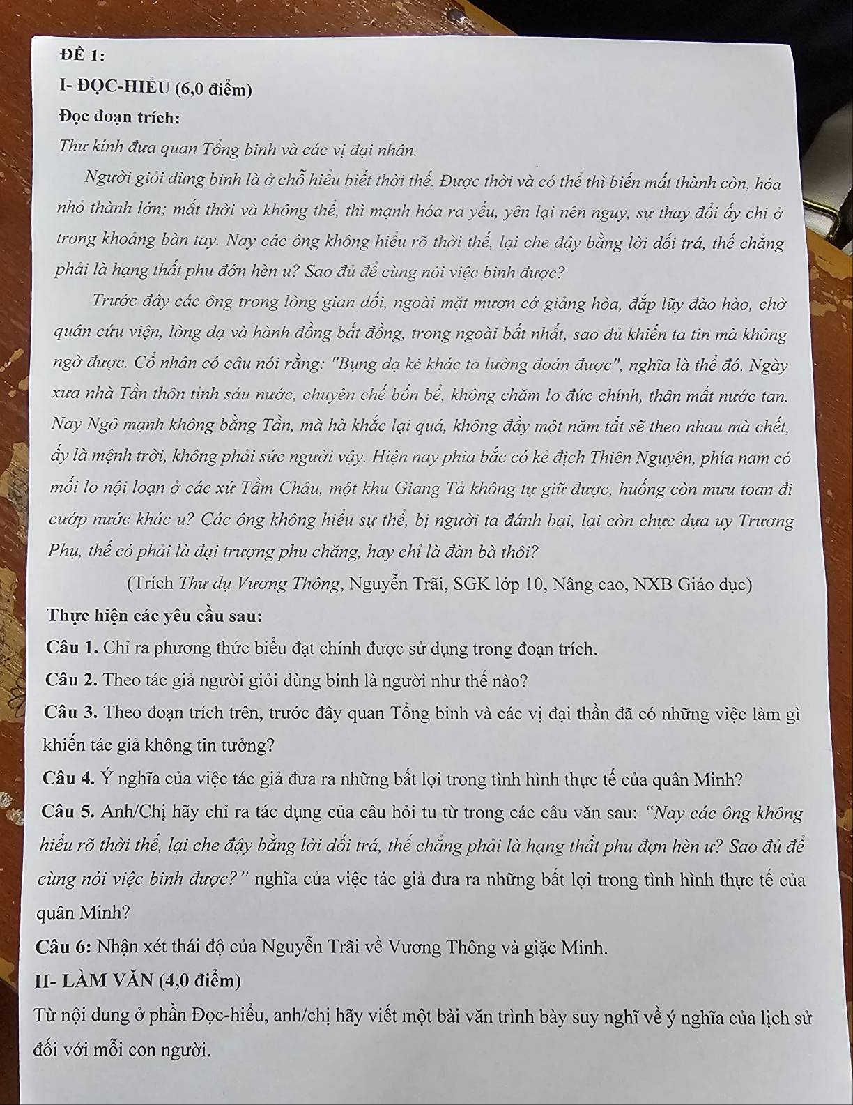 Đè 1:
I- ĐQC-HIÉU (6,0 điểm)
Đọc đoạn trích:
Thư kính đưa quan Tổng binh và các vị đại nhân.
Người giỏi dùng binh là ở chỗ hiểu biết thời thế. Được thời và có thể thì biến mất thành còn, hóa
nhỏ thành lớn; mất thời và không thể, thì mạnh hóa ra yếu, yên lại nên nguy, sự thay đổi ấy chi ở
trong khoảng bàn tay. Nay các ông không hiểu rõ thời thế, lại che đậy bằng lời dối trá, thế chắng
phải là hạng thất phu đớn hèn u? Sao đủ đề cùng nói việc binh được?
Trước đây các ông trong lòng gian dối, ngoài mặt mượn cớ giảng hòa, đắp lũy đào hào, chờ
quân cứu viện, lòng dạ và hành đồng bắt đồng, trong ngoài bất nhất, sao đủ khiến ta tin mà không
ngờ được. Cổ nhân có câu nói rằng: "Bụng dạ kẻ khác ta lường đoán được", nghĩa là thể đó. Ngày
xưa nhà Tần thôn tinh sáu nước, chuyên chế bốn bể, không chăm lo đức chính, thân mất nước tan.
Nay Ngô mạnh không bằng Tần, mà hà khắc lại quá, không đầy một năm tất sẽ theo nhau mà chết,
ấy là mệnh trời, không phải sức người vậy. Hiện nay phia bắc có kẻ địch Thiên Nguyên, phía nam có
mối lo nội loạn ở các xứ Tầm Châu, một khu Giang Tả không tự giữ được, huống còn mưu toan đi
cướp nước khác u? Các ông không hiểu sự thể, bị người ta đánh bại, lại còn chực dựa uy Trương
Phụ, thế có phải là đại trượng phu chăng, hay chi là đàn bà thôi?
(Trích Thư dụ Vương Thông, Nguyễn Trãi, SGK lớp 10, Nâng cao, NXB Giáo dục)
Thực hiện các yêu cầu sau:
Câu 1. Chỉ ra phương thức biểu đạt chính được sử dụng trong đoạn trích.
Câu 2. Theo tác giả người giỏi dùng binh là người như thế nào?
Câu 3. Theo đoạn trích trên, trước đây quan Tổng binh và các vị đại thần đã có những việc làm gì
khiến tác giả không tin tưởng?
Câu 4. Ý nghĩa của việc tác giả đưa ra những bất lợi trong tình hình thực tế của quân Minh?
Câu 5. Anh/Chị hãy chỉ ra tác dụng của câu hỏi tu từ trong các câu văn sau: “Nay các ông không
hiểu rõ thời thế, lại che đậy bằng lời dối trá, thế chắng phải là hạng thất phu đợn hèn ư? Sao đủ đề
cùng nói việc binh được? '' nghĩa của việc tác giả đưa ra những bất lợi trong tình hình thực tế của
quân Minh?
Câu 6: Nhận xét thái độ của Nguyễn Trãi về Vương Thông và giặc Minh.
II- LÀM VăN (4,0 điểm)
Từ nội dung ở phần Đọc-hiểu, anh/chị hãy viết một bài văn trình bày suy nghĩ về ý nghĩa của lịch sử
đối với mỗi con người.