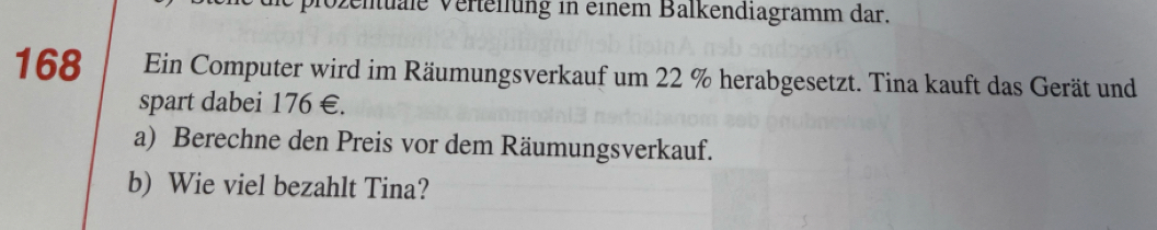 plozenuale Verteilung in einem Balkendiagramm dar.
168 Ein Computer wird im Räumungsverkauf um 22 % herabgesetzt. Tina kauft das Gerät und 
spart dabei 176 € £ 
a) Berechne den Preis vor dem Räumungsverkauf. 
b) Wie viel bezahlt Tina?