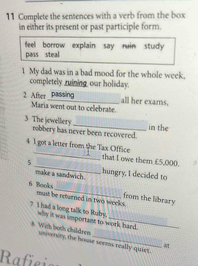 Complete the sentences with a verb from the box 
in either its present or past participle form. 
feel borrow explain say ruin study 
pass steal 
1 My dad was in a bad mood for the whole week, 
completely ruinin_ our holiday. 
2 After passing all her exams, 
Maria went out to celebrate. 
3 The jewellery _in the 
robbery has never been recovered. 
_ 
4 I got a letter from the Tax Office 
_ 
that I owe them £5,000. 
5 
make a sandwich. 
hungry, I decided to 
_ 
6 Books 
from the library 
must be returned in two weeks. 
7 I had a long talk to Ruby, 
why it was important to work hard. 
8 With both children 
university, the house seems really quiet. 
at 
Raficion