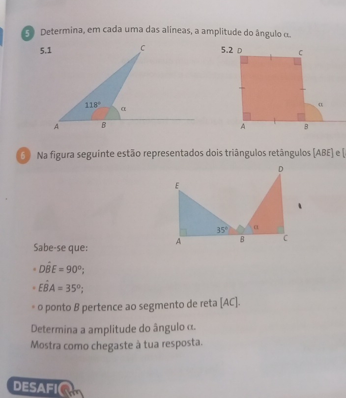 Determina, em cada uma das alíneas, a amplitude do ângulo α.
6  Na figura seguinte estão representados dois triângulos retângulos [ABE] e [
Sabe-se que:
Dhat BE=90°;
Ehat BA=35°;
o ponto B pertence ao segmento de reta [AC].
Determina a amplitude do ângulo α.
Mostra como chegaste à tua resposta.
DESAFI(