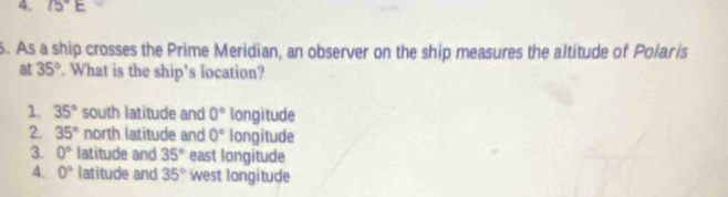 75°E
5. As a ship crosses the Prime Meridian, an observer on the ship measures the altitude of Polaris
at 35°. What is the ship's location?
1. 35° south latitude and 0° longitude
2. 35° north latitude and 0° longitude
3. 0° latitude and 35° east longitude
4. 0° latitude and 35° west longitude