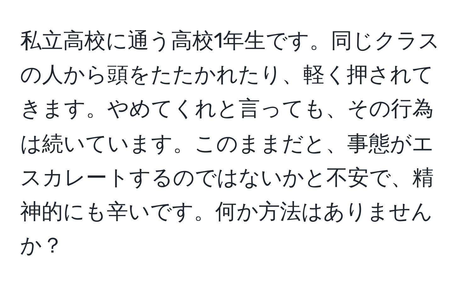 私立高校に通う高校1年生です。同じクラスの人から頭をたたかれたり、軽く押されてきます。やめてくれと言っても、その行為は続いています。このままだと、事態がエスカレートするのではないかと不安で、精神的にも辛いです。何か方法はありませんか？