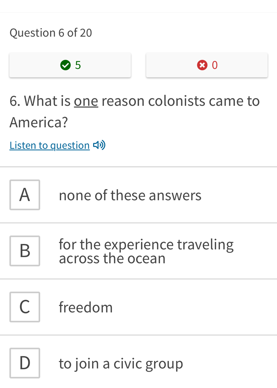 5
0
6. What is one reason colonists came to
America?
Listen to question
A none of these answers
B
for the experience traveling
across the ocean
C freedom
D to join a civic group