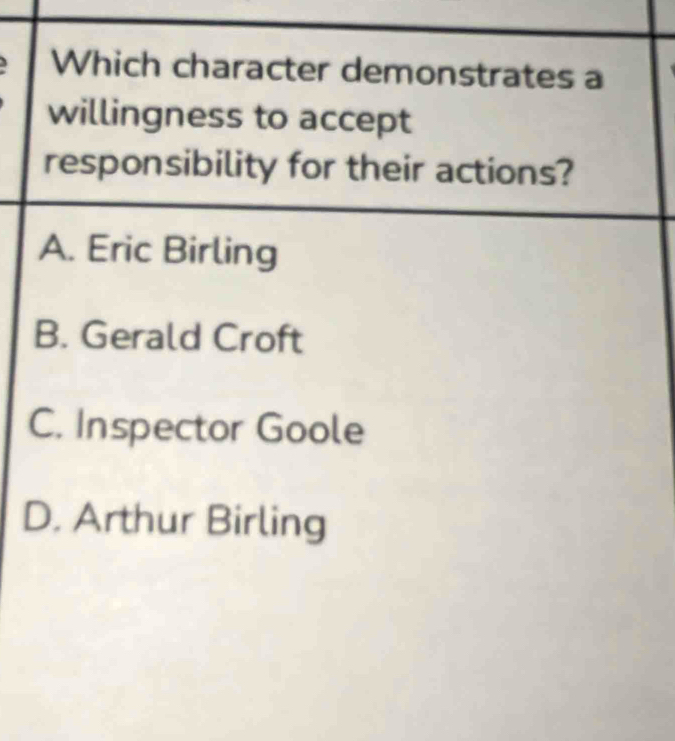 Which character demonstrates a
willingness to accept
responsibility for their actions?
A. Eric Birling
B. Gerald Croft
C. Inspector Goole
D. Arthur Birling