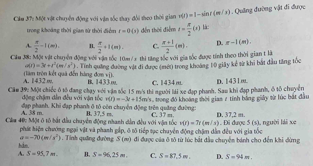 Một vật chuyển động với vận tốc thay đổi theo thời gian v(t)=1-sin t(m/s). Quãng đường vật đi được
trong khoảng thời gian từ thời điểm t=0(s) đến thời điểm t= π /2 (s) là:
A.  π /2 -1(m). B.  π /2 +1(m). C.  (π +1)/2 (m). D. π -1(m).
Câu 38: Một vật chuyển động với vận tốc 10m/s thì tăng tốc với gia tốc được tính theo thời gian t là
a(t)=3t+t^2(m/s^2). Tính quãng đường vật đi được (mét) trong khoảng 10 giây kể từ khi bắt đầu tăng tốc
(làm tròn kết quả đến hàng đơn vị).
A. 1432 m. B. 1433 m. C. 1434 m. D. 1431m.
Câu 39: Một chiếc ô tô đang chạy với vận tốc 15 m/s thì người lái xe đạp phanh. Sau khi đạp phanh, ô tô chuyển
động chậm dần đều với vận tốc v(t)=-3t+15m/s , trong đó khoảng thời gian 7 tính bằng giây từ lúc bắt đầu
đạp phanh. Khi đạp phanh ô tô còn chuyển động trên quãng đường:
A. 38 m. B. 37,5 m. C. 37 m. D. 37,2 m.
Câu 40: Một ô tô bắt đầu chuyển động nhanh dần đều với vận tốc v(t)=7t(m/s). Đi được 5(s) , người lái xe
phát hiện chướng ngại vật và phanh gấp, ô tô tiếp tục chuyển động chậm dần đều với gia tốc
a=-70(m/s^2). Tính quãng đường S (m) đi được của ô tô từ lúc bắt đầu chuyển bánh cho đến khi dừng
hắn.
A. S=95,7m. B. S=96,25m. C. S=87,5m. D. S=94m.