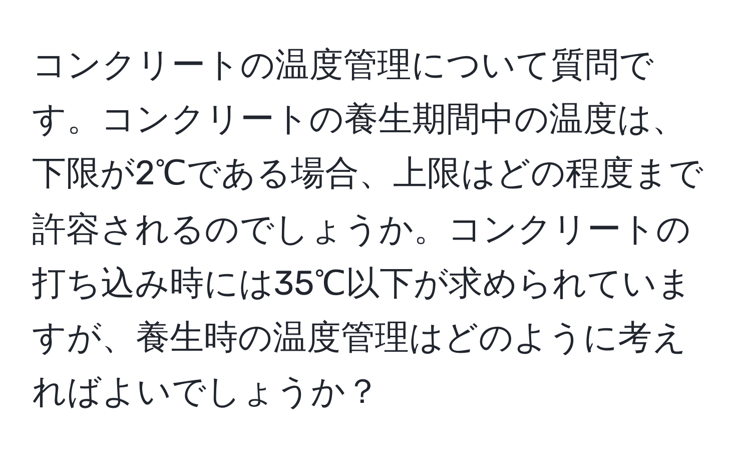 コンクリートの温度管理について質問です。コンクリートの養生期間中の温度は、下限が2℃である場合、上限はどの程度まで許容されるのでしょうか。コンクリートの打ち込み時には35℃以下が求められていますが、養生時の温度管理はどのように考えればよいでしょうか？