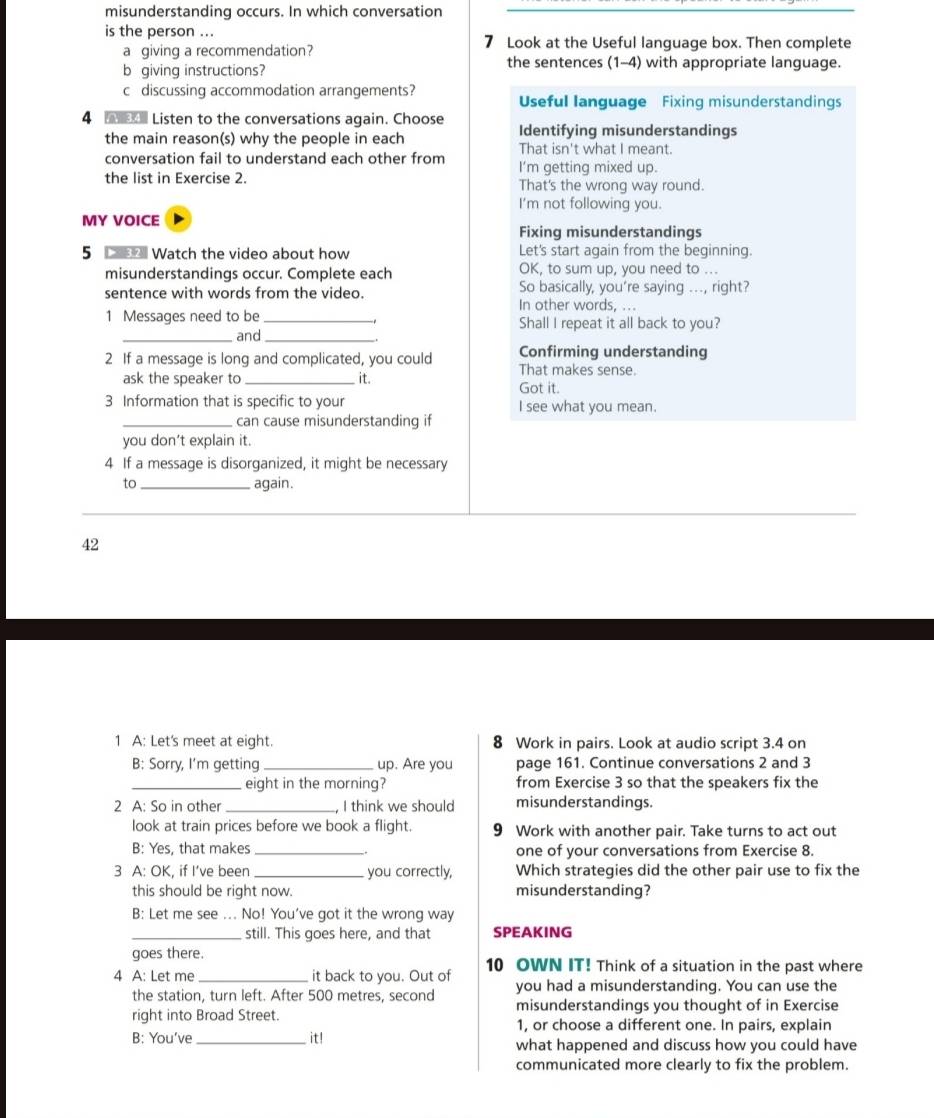 misunderstanding occurs. In which conversation
is the person ... 7 Look at the Useful language box. Then complete
a giving a recommendation?
b giving instructions? the sentences (1-4) with appropriate language.
c discussing accommodation arrangements? Useful language Fixing misunderstandings
4  Listen to the conversations again. Choose Identifying misunderstandings
the main reason(s) why the people in each That isn't what I meant.
conversation fail to understand each other from I'm getting mixed up.
the list in Exercise 2. That's the wrong way round.
I'm not following you.
MY VOICE
Fixing misunderstandings
5  Watch the video about how Let's start again from the beginning
misunderstandings occur. Complete each OK, to sum up, you need to ...
sentence with words from the video. So basically, you're saying ..., right?
In other words, ...
1 Messages need to be _Shall I repeat it all back to you?
_and_
Confirming understanding
2 If a message is long and complicated, you could That makes sense.
ask the speaker to_ it. Got it.
3 Information that is specific to your I see what you mean.
_can cause misunderstanding if
you don't explain it.
4 If a message is disorganized, it might be necessary
to _again.
42
1 A: Let's meet at eight. 8 Work in pairs. Look at audio script 3.4 on
B: Sorry, I’m getting_ up. Are you page 161. Continue conversations 2 and 3
_eight in the morning? from Exercise 3 so that the speakers fix the
2 A: So in other _, I think we should misunderstandings.
look at train prices before we book a flight. 9 Work with another pair. Take turns to act out
B: Yes, that makes _one of your conversations from Exercise 8.
3 A: OK, if I’ve been _you correctly, Which strategies did the other pair use to fix the
this should be right now. misunderstanding?
B: Let me see ... No! You've got it the wrong way
_still. This goes here, and that SPEAKING
goes there.
4 A: Let me _it back to you. Out of 10 OWN IT! Think of a situation in the past where
the station, turn left. After 500 metres, second you had a misunderstanding. You can use the
misunderstandings you thought of in Exercise
right into Broad Street. 1, or choose a different one. In pairs, explain
B: You’ve_ it! what happened and discuss how you could have
communicated more clearly to fix the problem.