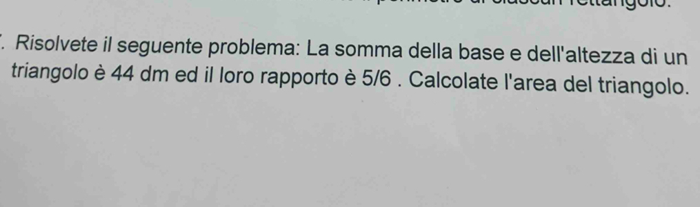 Risolvete il seguente problema: La somma della base e dell'altezza di un 
triangolo è 44 dm ed il loro rapporto è 5/6. Calcolate l'area del triangolo.