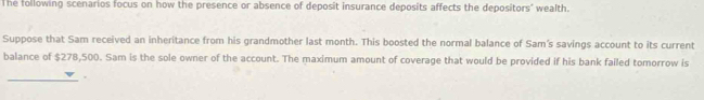 The following scenarios focus on how the presence or absence of deposit insurance deposits affects the depositors' wealth. 
Suppose that Sam received an inheritance from his grandmother last month. This boosted the normal balance of Sam's savings account to its current 
balance of $278,500. Sam is the sole owner of the account. The maximum amount of coverage that would be provided if his bank failed tomorrow is 
_.