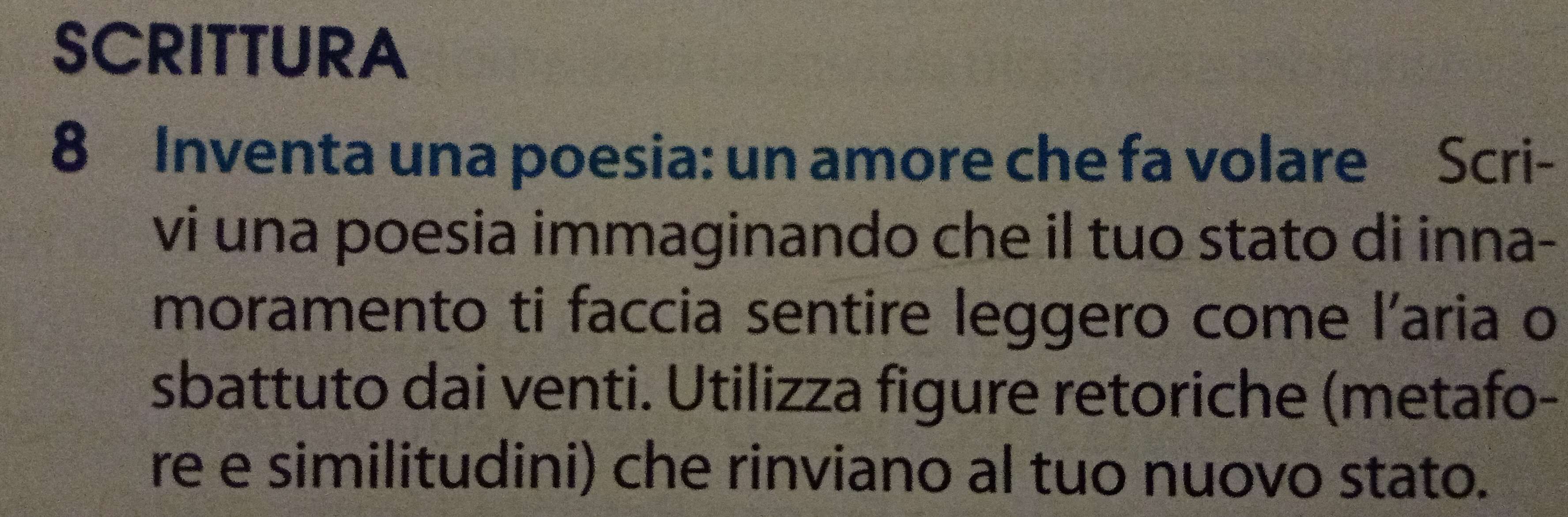 SCRITTURA 
8 Inventa una poesia: un amore che fa volare Scri- 
vi una poesia immaginando che il tuo stato di inna- 
moramento ti faccia sentire leggero come l'aria o 
sbattuto dai venti. Utilizza figure retoriche (metafo- 
re e similitudini) che rinviano al tuo nuovo stato.