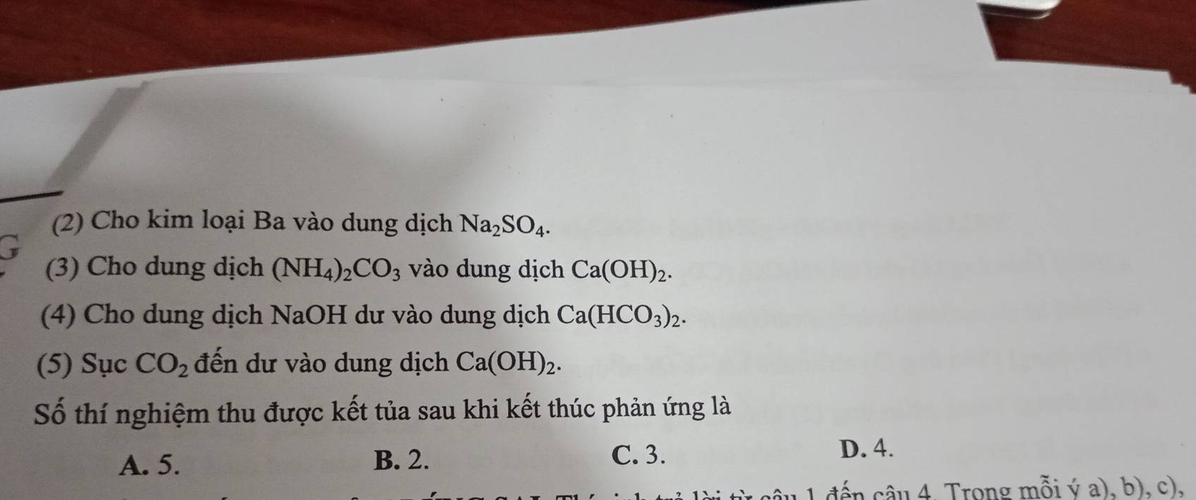 (2) Cho kim loại Ba vào dung dịch Na_2SO_4. 
(3) Cho dung dịch (NH_4)_2CO_3 vào dung dịch Ca(OH)_2. 
(4) Cho dung dịch NaOH dư vào dung dịch Ca(HCO_3)_2. 
(5) Sục CO_2 đến dư vào dung dịch Ca(OH)_2. 
Số thí nghiệm thu được kết tủa sau khi kết thúc phản ứng là
A. 5. B. 2.
C. 3. D. 4.
1 đến câu 4. Trong mỗi ý a), b), c),