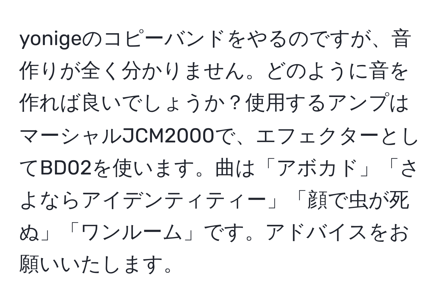 yonigeのコピーバンドをやるのですが、音作りが全く分かりません。どのように音を作れば良いでしょうか？使用するアンプはマーシャルJCM2000で、エフェクターとしてBD02を使います。曲は「アボカド」「さよならアイデンティティー」「顔で虫が死ぬ」「ワンルーム」です。アドバイスをお願いいたします。