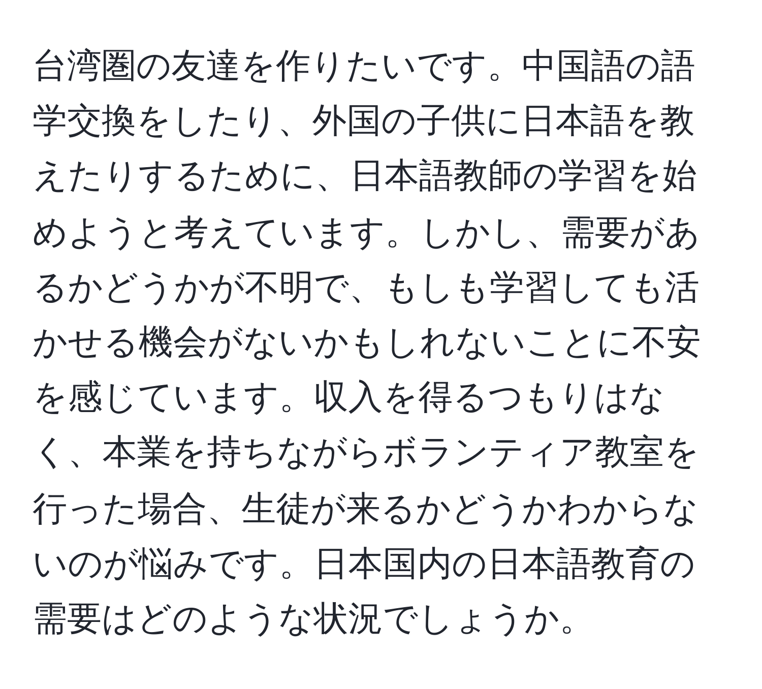 台湾圏の友達を作りたいです。中国語の語学交換をしたり、外国の子供に日本語を教えたりするために、日本語教師の学習を始めようと考えています。しかし、需要があるかどうかが不明で、もしも学習しても活かせる機会がないかもしれないことに不安を感じています。収入を得るつもりはなく、本業を持ちながらボランティア教室を行った場合、生徒が来るかどうかわからないのが悩みです。日本国内の日本語教育の需要はどのような状況でしょうか。