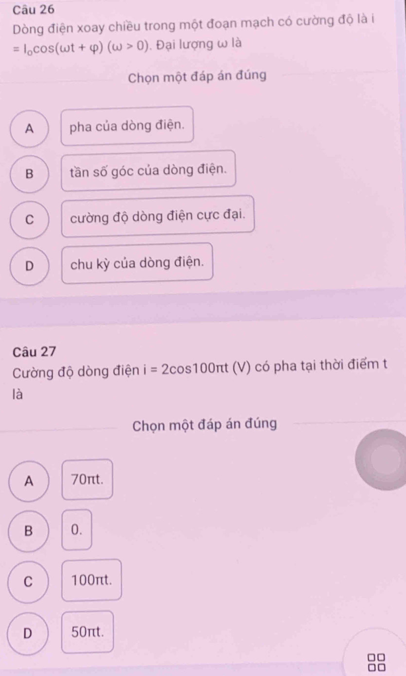 Dòng điện xoay chiều trong một đoạn mạch có cường độ là i
=I_0cos (omega t+varphi )(omega >0) 1. Đại lượng ω là
Chọn một đáp án đúng
A pha của dòng điện.
B tần số góc của dòng điện.
C cường độ dòng điện cực đại.
D chu kỳ của dòng điện.
Câu 27
Cường độ dòng điện i=2cos 100π t (V) có pha tại thời điểm t
là
Chọn một đáp án đúng
A 70πt.
B 0.
C 100πt.
D 50πt.
□□