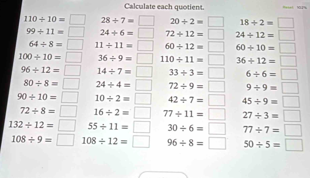 Calculate each quotient. Reset 102%
28/ 7=□ 20/ 2=□ 18/ 2=□
beginarrayr 110/ 10=□  99/ 11=□ endarray 24/ 6=□ 72/ 12=□ 24/ 12=□
64/ 8=□ 11/ 11=□ 60/ 12=□ 60/ 10=□
100/ 10=□ 36/ 9=□ 110/ 11=□ 36/ 12=□
96/ 12=□ 14/ 7=□ 33/ 3=□ 6/ 6=□
80/ 8=□ 24/ 4=□ 72/ 9=□ 9/ 9=□
90/ 10=□ 10/ 2=□ 42/ 7=□ 45/ 9=□
72/ 8=□ 16/ 2=□ 77/ 11=□ 27/ 3=□
132/ 12=□ 55/ 11=□ 30/ 6=□ 77/ 7=□
108/ 9=□ 108/ 12=□ 96/ 8=□ 50/ 5=□