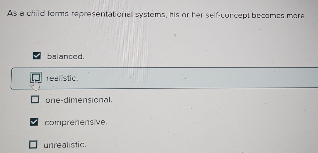 As a child forms representational systems, his or her self-concept becomes more
balanced.
realistic.
one-dimensional.
comprehensive.
unrealistic.