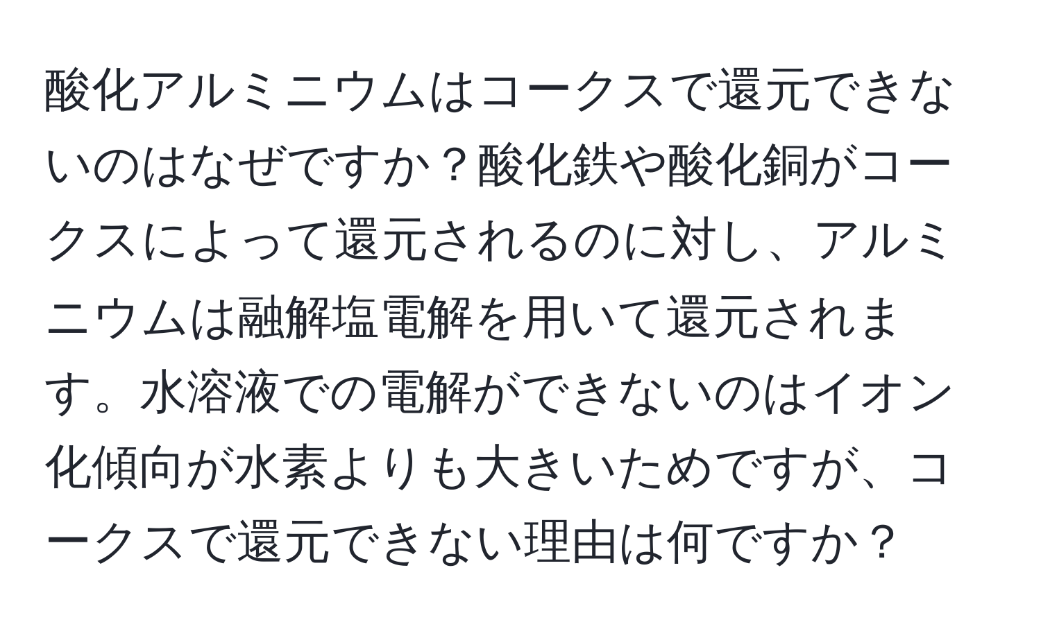 酸化アルミニウムはコークスで還元できないのはなぜですか？酸化鉄や酸化銅がコークスによって還元されるのに対し、アルミニウムは融解塩電解を用いて還元されます。水溶液での電解ができないのはイオン化傾向が水素よりも大きいためですが、コークスで還元できない理由は何ですか？