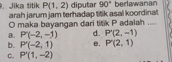 Jika titik P(1,2) diputar 90° berlawanan
arah jarum jam terhadap titik asal koordinat
O maka bayangan dari titik P adalah ....
d.
a. P'(-2,-1) P'(2,-1)
b. P'(-2,1) e. P'(2,1)
C. P'(1,-2)