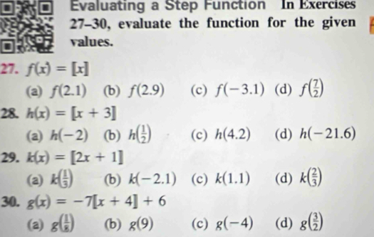 Evaluating a Step Function In Exercises
27-30, evaluate the function for the given
values.
27. f(x)=[x]
(a) f(2.1) (b) f(2.9) (c) f(-3.1) (d) f( 7/2 )
28. h(x)=[x+3]
(a) h(-2) (b) h( 1/2 ) (c) h(4.2) (d) h(-21.6)
29. k(x)=[2x+1]
(a) k( 1/3 ) (b) k(-2.1) (c) k(1.1) (d) k( 2/3 )
30. g(x)=-7[x+4]+6
(a) g( 1/8 ) (b) g(9) (c) g(-4) (d) g( 3/2 )