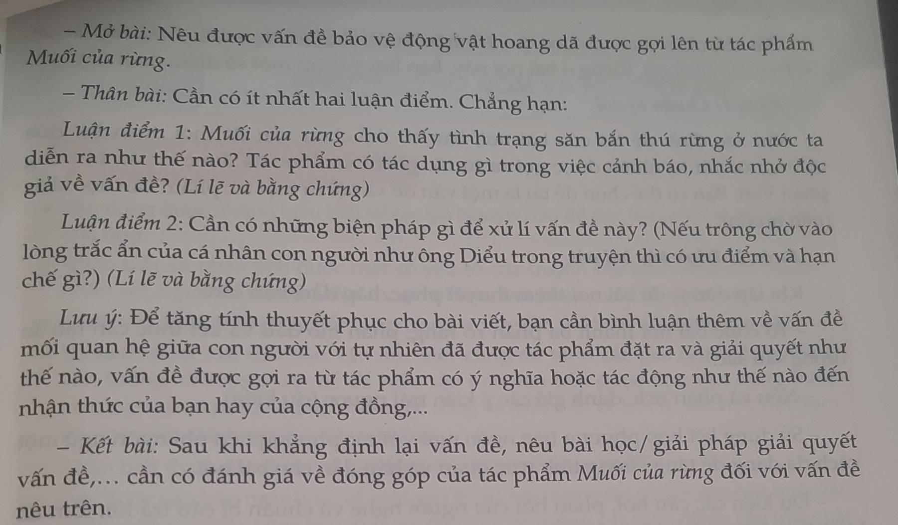 Mở bài: Nêu được vấn đề bảo vệ động vật hoang dã được gợi lên từ tác phẩm 
Muối của rừng. 
- Thân bài: Cần có ít nhất hai luận điểm. Chẳng hạn: 
Luận điểm 1: Muối của rừng cho thấy tình trạng săn bắn thú rừng ở nước ta 
diễn ra như thế nào? Tác phẩm có tác dụng gì trong việc cảnh báo, nhắc nhở độc 
giả về vấn đề? (Lí lẽ và bằng chứng) 
Luận điểm 2: Cần có những biện pháp gì để xử lí vấn đề này? (Nếu trông chờ vào 
lòng trắc ẩn của cá nhân con người như ông Diểu trong truyện thì có ưu điểm và hạn 
chế gì?) (Lí lẽ và bằng chứng) 
Lưu ý: Để tăng tính thuyết phục cho bài viết, bạn cần bình luận thêm về vấn đề 
mối quan hệ giữa con người với tự nhiên đã được tác phẩm đặt ra và giải quyết như 
thế nào, vấn đề được gọi ra từ tác phẩm có ý nghĩa hoặc tác động như thế nào đến 
nhận thức của bạn hay của cộng đồng,... 
- Kết bài: Sau khi khẳng định lại vấn đề, nêu bài học/giải pháp giải quyết 
vấn đề,... cần có đánh giá về đóng góp của tác phẩm Muối của rừng đối với vấn đề 
nêu trên.