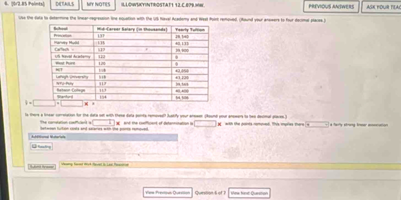 DETAILS MY NOTES ILLOWSKYINTROSTAT1 12.C.079.HW. PREVIOUS ANSWERS ASK YOUR TEA
Use the data to determine the linear-regression line equation with the US Naval Academy and West Point removed. (Round your answers to four decimal places.)
Is there a linear correlation for the data set with these data points removed? Justify your answer. (Round your answers to two decimal places.)
The correlation coemicient is □ ) and the coefficient of determination is □ * with the paints removed. This implies there  i _  a fairly strong linear association
between tuition costs and salaries with the points removed.
Achiticnal Metoriale
= Rosading
Submit Answer Viewing Saved Work Revert to Laai Rescorae
View Previous Question Question 6 of 7 View Next Question