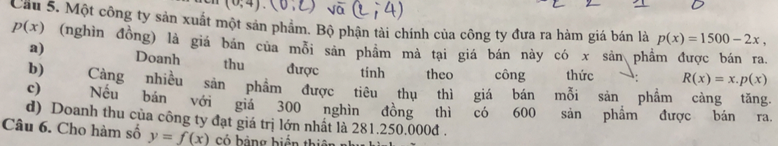 (0,4)
Cầu 5. Một công ty sản xuất một sản phẩm. Bộ phận tài chính của công ty đưa ra hàm giá bán là p(x)=1500-2x,
p(x) (nghìn đồng) là giá bán của mỗi sản phầm mà tại giá bán này có x sản phẩm được bán ra.
a)
Doanh thu được tinh theo công thức
R(x)=x.p(x)
b) Càng nhiều sản phẩm được tiêu thụ thì giá bán mỗi sản phẩm càng tăng.
c) Nếu bán với giá 300 nghìn đồng thì có 600 sản phẩm được bán ra.
d) Doanh thu của công ty đạt giá trị lớn nhất là 281.250.000đ.
Câu 6. Cho hàm số y=f(x) có hảng biến thiên