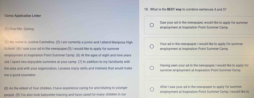 What is the BEST way to combine sentences 4 and 5? 
Camp Application Letter 
Saw your ad in the newspaper, would like to apply for summer 
(1) Dear Ms. Quincy, employment at Inspiration Point Summer Camp. 
(2) My name is Justine Carmelina. (3) I am currently a junior and I attend Mariposa High Your ad in the newspaper, I would like to apply for summer 
School. (4) I saw your ad in the newspaper.(5) I would like to apply for summer employment at Inspiration Point Summer Camp. 
employment at Inspiration Point Summer Camp. (6) At the ages of eight and nine years 
old, I spent two enjoyable summers at your camp. (7) In addition to my familiarity with 
Having seen your ad in the newspaper, I would like to apply for 
the area and with your organization, I posess many skills and interests that would make summer employment at Inspiration Point Summer Camp. 
me a good counselor. 
(8) As the eldest of four children, I have experience caring for and relating to younger After I saw your ad in the newspaper to apply for summer 
people. (9) I've also took babysitter training and have cared for many children in our employment at Inspiration Point Summer Camp, I would like to.