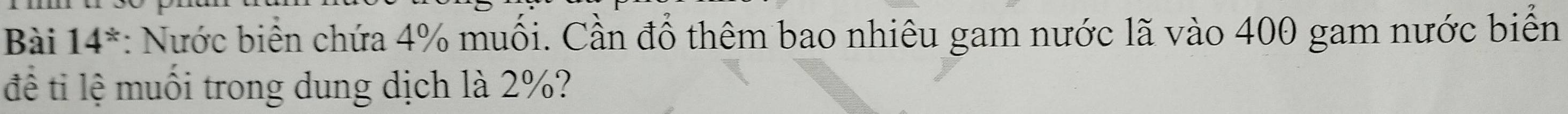Bài 14^* : Nước biển chứa 4% muối. Cần đổ thêm bao nhiêu gam nước lã vào 400 gam nước biển 
để ti lệ muối trong dung dịch là 2%?