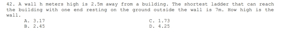 A wall h meters high is 2.5m away from a building. The shortest ladder that can reach
the building with one end resting on the ground outside the wall is 7m. How high is the
wall.
A. 3.17 C. 1.73
B. 2.45 D. 4.25