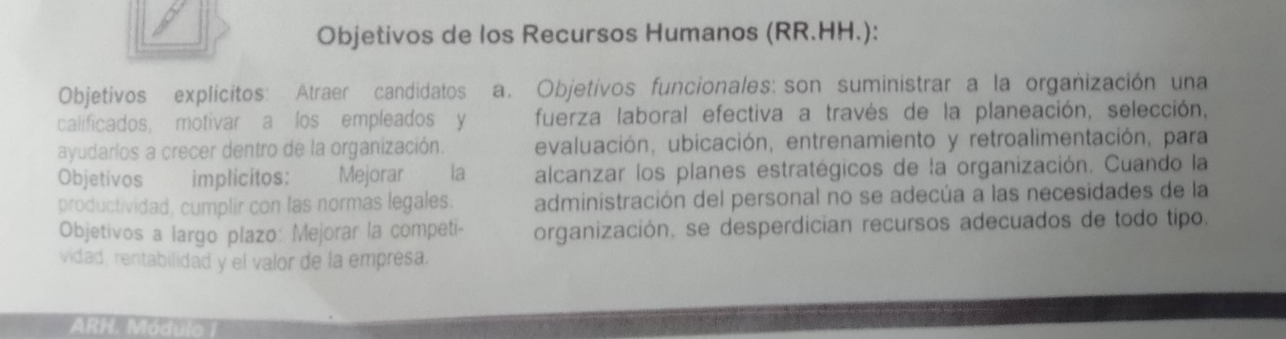 Objetivos de los Recursos Humanos (RR.HH.): 
Objetivos explicitos: Atraer candidatos a. Objetivos funcionales: son suministrar a la organización una 
calificados, motivar a los empleados y fuerza laboral efectiva a través de la planeación, selección, 
ayudarlos a crecer dentro de la organización. evaluación, ubicación, entrenamiento y retroalimentación, para 
Objetivos implicitos: Mejorar la alcanzar los planes estratégicos de la organización. Cuando la 
productividad, cumplir con las normas legales. administración del personal no se adecúa a las necesidades de la 
Objetivos a largo plazo: Mejorar la competi- 
organización, se desperdician recursos adecuados de todo tipo. 
vidad, rentabilidad y el valor de la empresa. 
ARH. Módulo