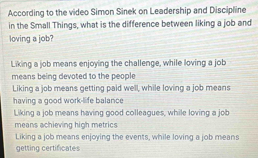 According to the video Simon Sinek on Leadership and Discipline
in the Small Things, what is the difference between liking a job and
loving a job?
Liking a job means enjoying the challenge, while loving a job
means being devoted to the people
Liking a job means getting paid well, while loving a job means
having a good work-life balance
Liking a job means having good colleagues, while loving a job
means achieving high metrics
Liking a job means enjoying the events, while loving a job means
getting certificates