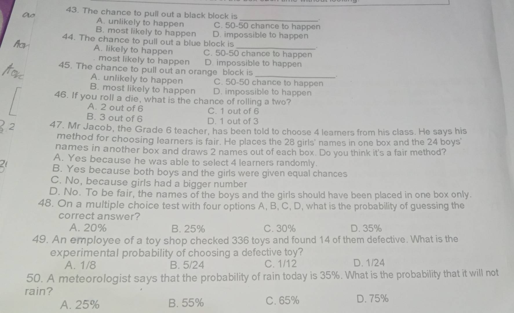 The chance to pull out a black block is
_
A. unlikely to happen C. 50-50 chance to happen
B. most likely to happen D. impossible to happen
44. The chance to pull out a blue block is
A. likely to happen C. 50-50 chance to happen
most likely to happen D. impossible to happen
45. The chance to pull out an orange block is_
.
A. unlikely to happen C. 50-50 chance to happen
B. most likely to happen D. impossible to happen
46. If you roll a die, what is the chance of rolling a two?
A. 2 out of 6
C. 1 out of 6
B. 3 out of 6 D. 1 out of 3
2 47. Mr Jacob, the Grade 6 teacher, has been told to choose 4 learners from his class. He says his
method for choosing learners is fair. He places the 28 girls' names in one box and the 24 boys'
names in another box and draws 2 names out of each box. Do you think it's a fair method?
A. Yes because he was able to select 4 learners randomly.
2
B. Yes because both boys and the girls were given equal chances
C. No, because girls had a bigger number
D. No. To be fair, the names of the boys and the girls should have been placed in one box only.
48. On a multiple choice test with four options A, B, C, D, what is the probability of guessing the
correct answer?
A. 20% B. 25% C. 30% D. 35%
49. An employee of a toy shop checked 336 toys and found 14 of them defective. What is the
experimental probability of choosing a defective toy?
A. 1/8 B. 5/24 C. 1/12 D. 1/24
50. A meteorologist says that the probability of rain today is 35%. What is the probability that it will not
rain?
C. 65%
A. 25% B. 55% D. 75%