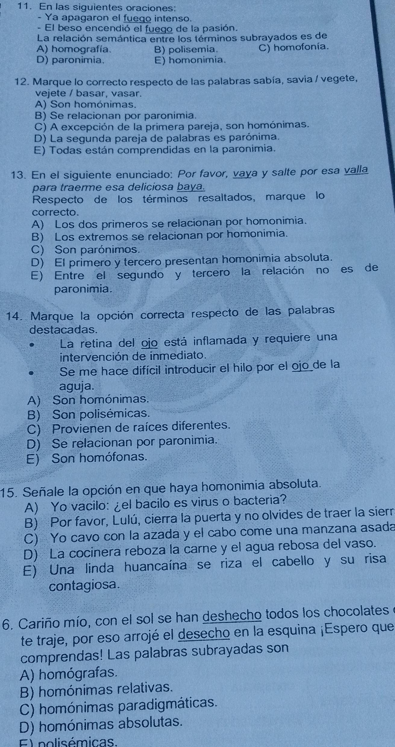 En las siguientes oraciones:
- Ya apagaron el fuego intenso.
- El beso encendió el fuego de la pasión.
La relación semántica entre los términos subrayados es de
A) homografía. B) polisemia. C) homofonía.
D) paronimia. E) homonimia.
12. Marque lo correcto respecto de las palabras sabía, savia / vegete,
vejete / basar, vasar.
A) Son homónimas.
B) Se relacionan por paronimia.
C) A excepción de la primera pareja, son homónimas.
D) La segunda pareja de palabras es parónima.
E) Todas están comprendidas en la paronimia.
13. En el siguiente enunciado: Por favor, vaya y salte por esa valla
para traerme esa deliciosa baya.
Respecto de los términos resaltados, marque lo
correcto.
A) Los dos primeros se relacionan por homonimia.
B) Los extremos se relacionan por homonimia.
C) Son parónimos.
D) El primero y tercero presentan homonimia absoluta.
E) Entre el segundo y tercero la relación no es de
paronimia.
14. Marque la opción correcta respecto de las palabras
destacadas.
La retina del ojo está inflamada y requiere una
intervención de inmediato.
Se me hace difícil introducir el hilo por el ojo de la
aguja.
A) Son homónimas.
B) Son polisémicas.
C) Provienen de raíces diferentes.
D) Se relacionan por paronimia.
E) Son homófonas.
15. Señale la opción en que haya homonimia absoluta.
A) Yo vacilo: ¿el bacilo es virus o bacteria?
B) Por favor, Lulú, cierra la puerta y no olvides de traer la sierr
C) Yo cavo con la azada y el cabo come una manzana asada
D) La cocinera reboza la carne y el agua rebosa del vaso.
E) Una linda huancaína se riza el cabello y su risa
contagiosa.
6. Cariño mío, con el sol se han deshecho todos los chocolates
te traje, por eso arrojé el desecho en la esquina ¡Espero que
comprendas! Las palabras subrayadas son
A) homógrafas.
B) homónimas relativas.
C) homónimas paradigmáticas.
D) homónimas absolutas.
E)polisémicas.