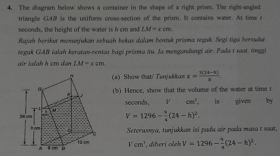 The diagram below shows a container in the shape of a right prism. The right-angled 
triangle GAB is the uniform cross-section of the prism. It contains water. At time t
seconds, the height of the water is h cm and LM=xcm. 
Rajah berikut menunjukan sebuah bekas dalam bentuk prisma tegak. Segi tiga bersudut 
tegak GAB ialah keratan-rentas bagi prisma itu. Ia mengandungi air. Pada t saat, tinggi 
air ialah h cm dan LM=xcm. 
(a) Show that/ Tunjukkan x= (3(24-h))/8 . 
(b) Hence, show that the volume of the water at time t
seconds, V cm^3 , is given 
by
V=1296- 9/4 (24-h)^2. 
Seterusnya, tunjukkan isi padu air pada masa t saat,
Vcm^3
, diberi oleh V=1296- 9/4 (24-h)^2.