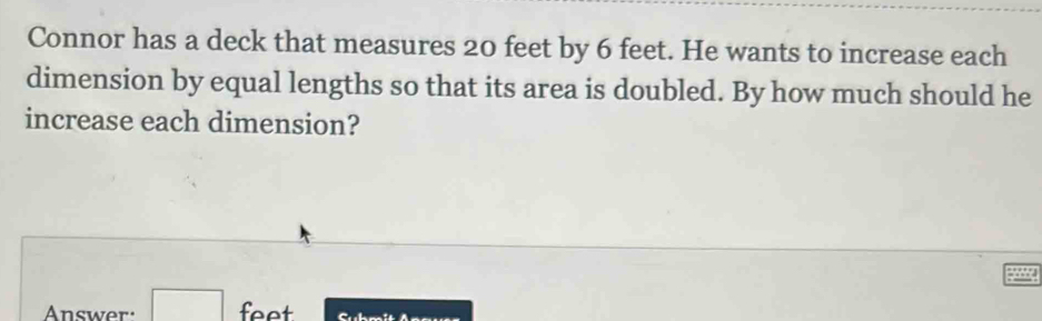 Connor has a deck that measures 20 feet by 6 feet. He wants to increase each 
dimension by equal lengths so that its area is doubled. By how much should he 
increase each dimension? 
Answer: □ feet Suh