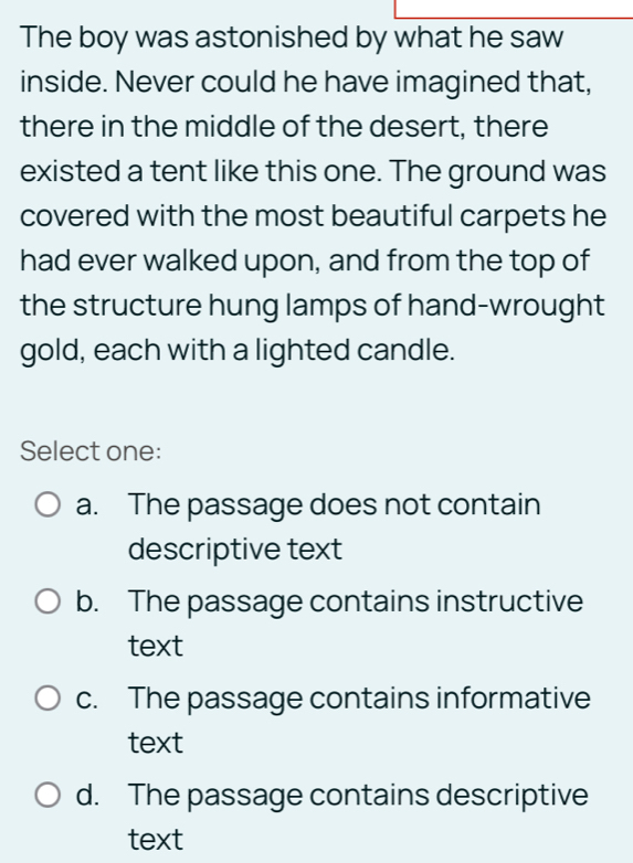 The boy was astonished by what he saw
inside. Never could he have imagined that,
there in the middle of the desert, there
existed a tent like this one. The ground was
covered with the most beautiful carpets he
had ever walked upon, and from the top of
the structure hung lamps of hand-wrought
gold, each with a lighted candle.
Select one:
a. The passage does not contain
descriptive text
b. The passage contains instructive
text
c. The passage contains informative
text
d. The passage contains descriptive
text