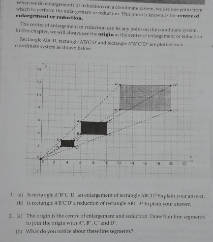 When we do enlargements or reductions on a coordinate system, we use one point from 
which to perform the enlargement or reduction. This point is known as the centre of 
enlargement or reduction. 
The centre of enlargement or reduction can be any point on the coordinate system. 
In this chapter, we will always use the origin as the centre of enlargement or reduction. 
Rectangle ABCD, rectangle A'B'C'D' and rectangle A''B''C'D''
coordinate system as shown below: are plotted on a 
1. (a) Is rectangle A''B''C''D'' an enlargement of rectangle ABCD? Explain your answer. 
(b) Is rectangle A'B'C'D' a reduction of rectangle ABCD? Explain your answer. 
2. (a) The origin is the centre of enlargement and reduction. Draw four line segments 
to join the origin with A'prime ,B'prime ,C'prime  and D''. 
(b) What do you notice about these line segments?