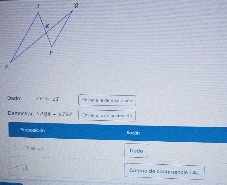 Dado: ∠ P≌ ∠ T Enviar a la demostración 
Demostrar: △ PQRsim △ TSR Enviar a la demostración 
Proposición Razón 
1 ∠ P≌ ∠ T
Dado 
2 □ Criterio de congruencia LAL